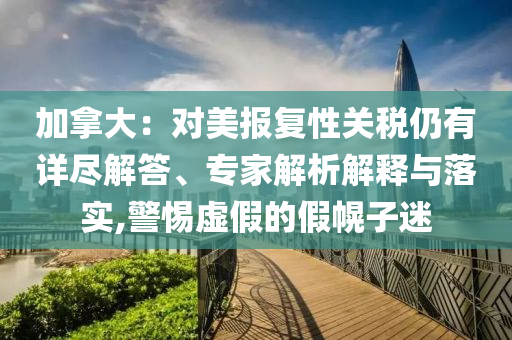 加拿大：對美報(bào)復(fù)性關(guān)稅仍有詳盡解答、專家解析解釋與落實(shí),警惕虛假的假幌子迷