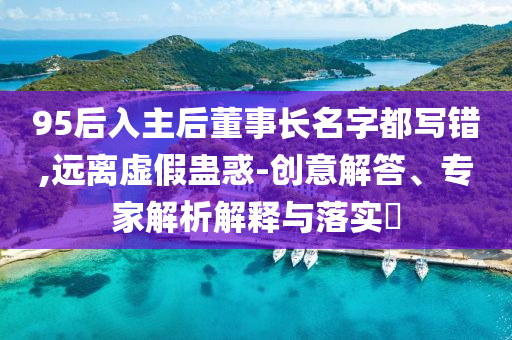 95后入主后董事長名字都寫錯(cuò),遠(yuǎn)離虛假蠱惑-創(chuàng)意解答、專家解析解釋與落實(shí)?