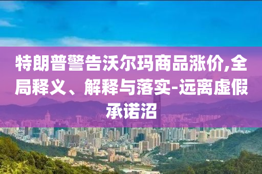 特朗普警告沃爾瑪商品漲價,全局釋義、解釋與落實-遠離虛假承諾沼