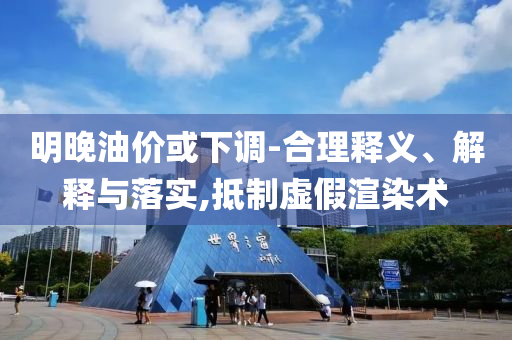 明晚油價(jià)或下調(diào)-合理釋義、解釋與落實(shí),抵制虛假渲染術(shù)