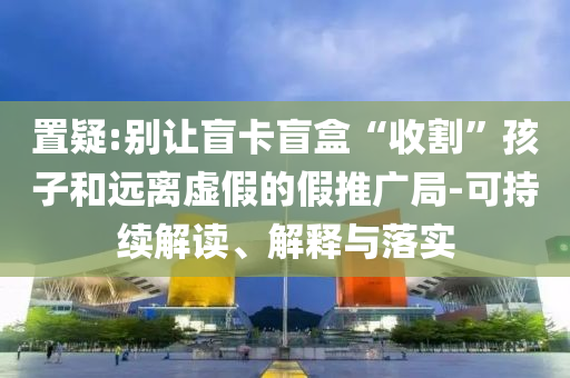 置疑:別讓盲卡盲盒“收割”孩子和遠(yuǎn)離虛假的假推廣局-可持續(xù)解讀、解釋與落實(shí)
