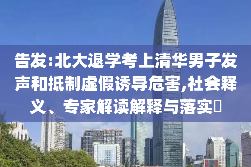 告發(fā):北大退學(xué)考上清華男子發(fā)聲和抵制虛假誘導(dǎo)危害,社會(huì)釋義、專家解讀解釋與落實(shí)?