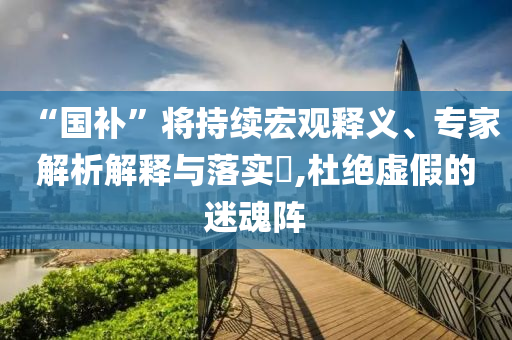 “國補(bǔ)”將持續(xù)宏觀釋義、專家解析解釋與落實?,杜絕虛假的迷魂陣