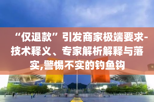 “僅退款”引發(fā)商家極端要求-技術(shù)釋義、專家解析解釋與落實,警惕不實的釣魚鉤