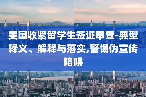 美國收緊留學(xué)生簽證審查-典型釋義、解釋與落實,警惕偽宣傳陷阱