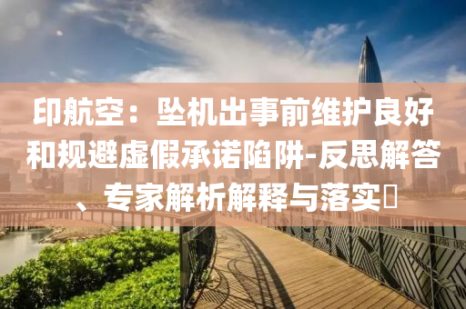 印航空：墜機(jī)出事前維護(hù)良好和規(guī)避虛假承諾陷阱-反思解答、專家解析解釋與落實(shí)?
