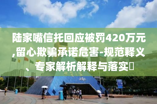 陸家嘴信托回應(yīng)被罰420萬(wàn)元,留心欺騙承諾危害-規(guī)范釋義、專家解析解釋與落實(shí)?