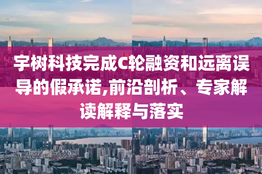 宇樹科技完成C輪融資和遠(yuǎn)離誤導(dǎo)的假承諾,前沿剖析、專家解讀解釋與落實