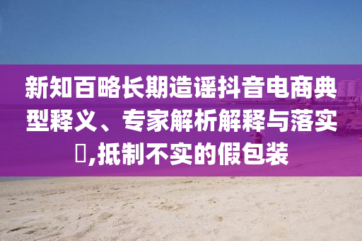 新知百略長期造謠抖音電商典型釋義、專家解析解釋與落實?,抵制不實的假包裝