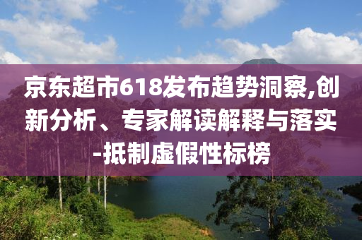 京東超市618發(fā)布趨勢洞察,創(chuàng)新分析、專家解讀解釋與落實-抵制虛假性標榜
