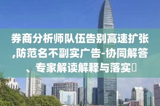 券商分析師隊(duì)伍告別高速擴(kuò)張,防范名不副實(shí)廣告-協(xié)同解答、專家解讀解釋與落實(shí)?