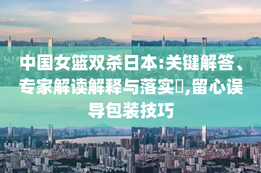 中國女籃雙殺日本:關鍵解答、專家解讀解釋與落實?,留心誤導包裝技巧