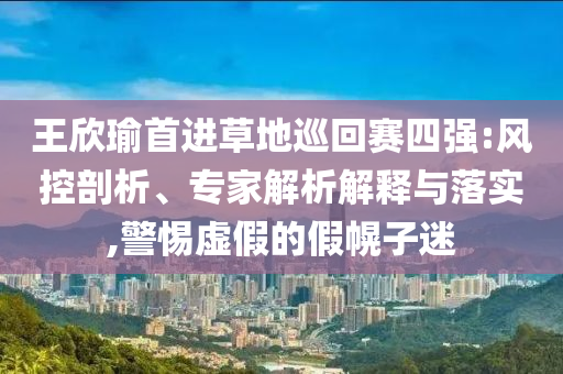 王欣瑜首進(jìn)草地巡回賽四強(qiáng):風(fēng)控剖析、專家解析解釋與落實(shí),警惕虛假的假幌子迷