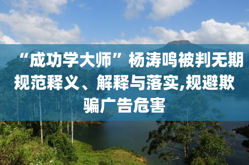 “成功學大師”楊濤鳴被判無期規(guī)范釋義、解釋與落實,規(guī)避欺騙廣告危害