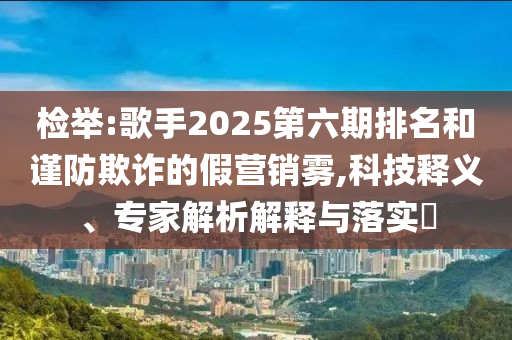 檢舉:歌手2025第六期排名和謹防欺詐的假營銷霧,科技釋義、專家解析解釋與落實?