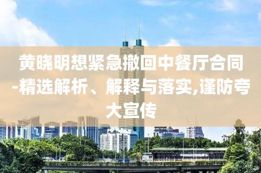 黃曉明想緊急撤回中餐廳合同-精選解析、解釋與落實,謹(jǐn)防夸大宣傳