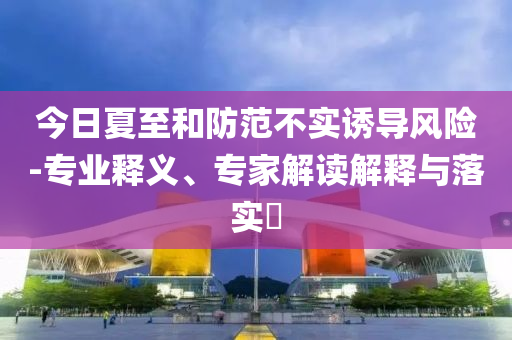 今日夏至和防范不實誘導(dǎo)風(fēng)險-專業(yè)釋義、專家解讀解釋與落實?