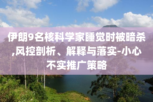 伊朗9名核科學(xué)家睡覺時被暗殺,風(fēng)控剖析、解釋與落實-小心不實推廣策略
