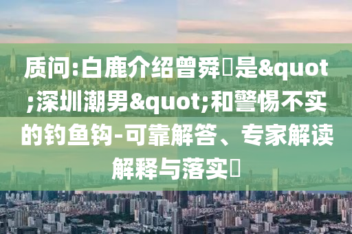 質問:白鹿介紹曾舜晞是"深圳潮男"和警惕不實的釣魚鉤-可靠解答、專家解讀解釋與落實?