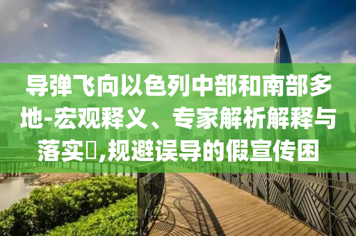 導彈飛向以色列中部和南部多地-宏觀釋義、專家解析解釋與落實?,規(guī)避誤導的假宣傳困