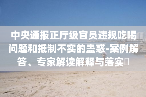 中央通報正廳級官員違規(guī)吃喝問題和抵制不實的蠱惑-案例解答、專家解讀解釋與落實?