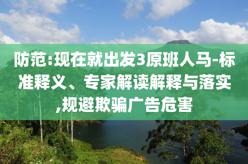 防范:現(xiàn)在就出發(fā)3原班人馬-標準釋義、專家解讀解釋與落實,規(guī)避欺騙廣告危害