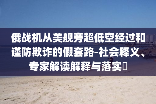 俄戰(zhàn)機從美艦旁超低空經過和謹防欺詐的假套路-社會釋義、專家解讀解釋與落實?