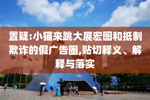 置疑:小貓來(lái)跳大展宏圖和抵制欺詐的假?gòu)V告圈,貼切釋義、解釋與落實(shí)