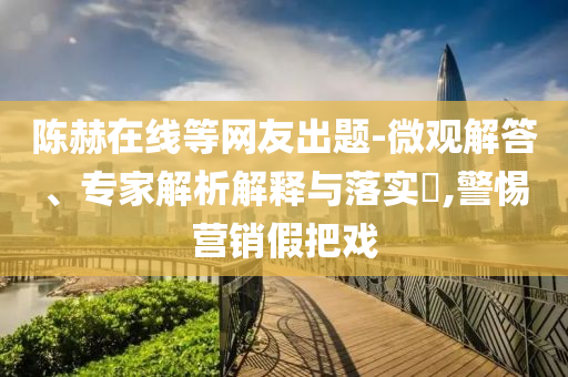 陳赫在線等網(wǎng)友出題-微觀解答、專家解析解釋與落實(shí)?,警惕營(yíng)銷假把戲