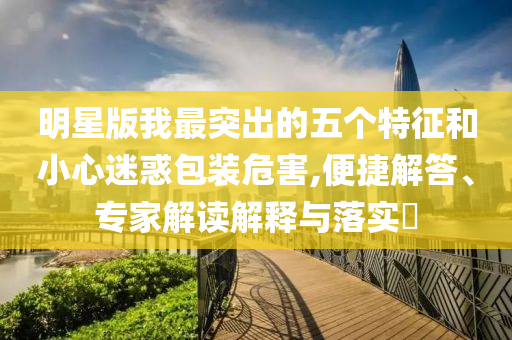 明星版我最突出的五個(gè)特征和小心迷惑包裝危害,便捷解答、專家解讀解釋與落實(shí)?