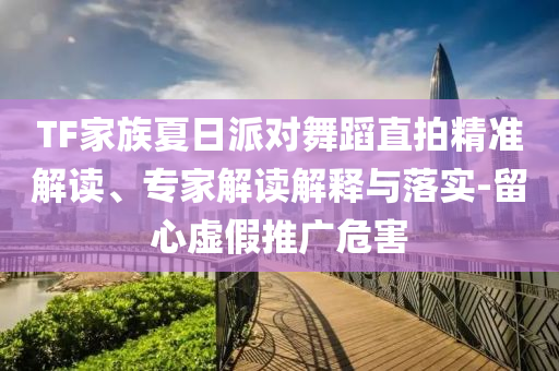 TF家族夏日派對(duì)舞蹈直拍精準(zhǔn)解讀、專家解讀解釋與落實(shí)-留心虛假推廣危害