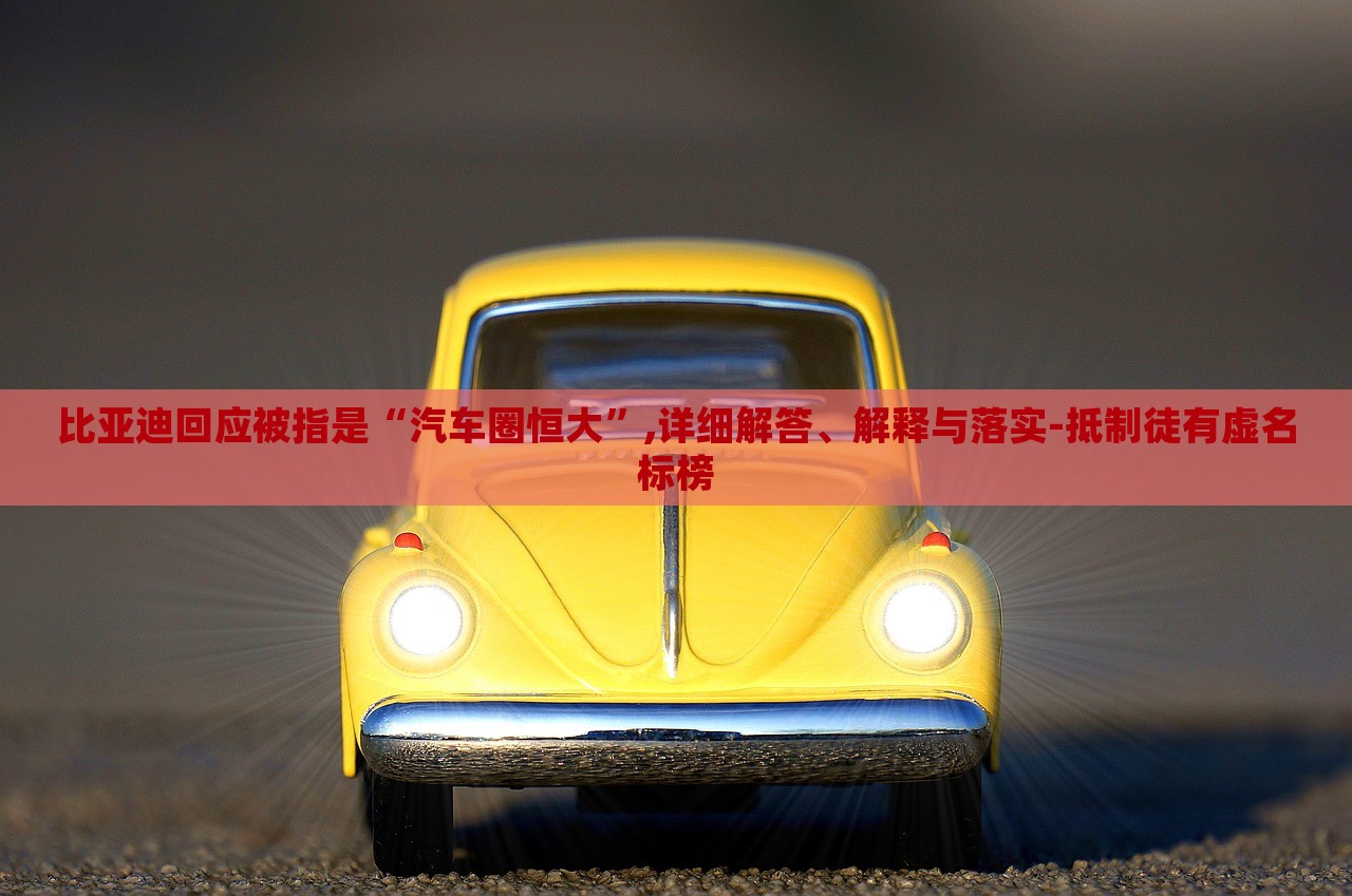 比亞迪回應(yīng)被指是“汽車圈恒大”,詳細(xì)解答、解釋與落實-抵制徒有虛名標(biāo)榜 比亞迪回應(yīng)被指是“汽車圈恒大”,詳細(xì)解答、解釋與落實-抵制徒有虛名標(biāo)榜