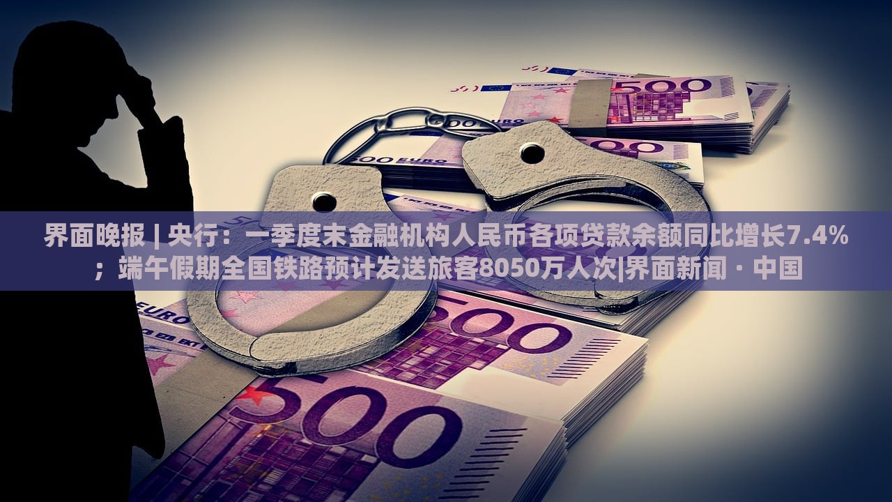 界面晚報(bào) | 央行：一季度末金融機(jī)構(gòu)人民幣各項(xiàng)貸款余額同比增長(zhǎng)7.4%；端午假期全國(guó)鐵路預(yù)計(jì)發(fā)送旅客8050萬(wàn)人次|界面新聞 · 中國(guó)