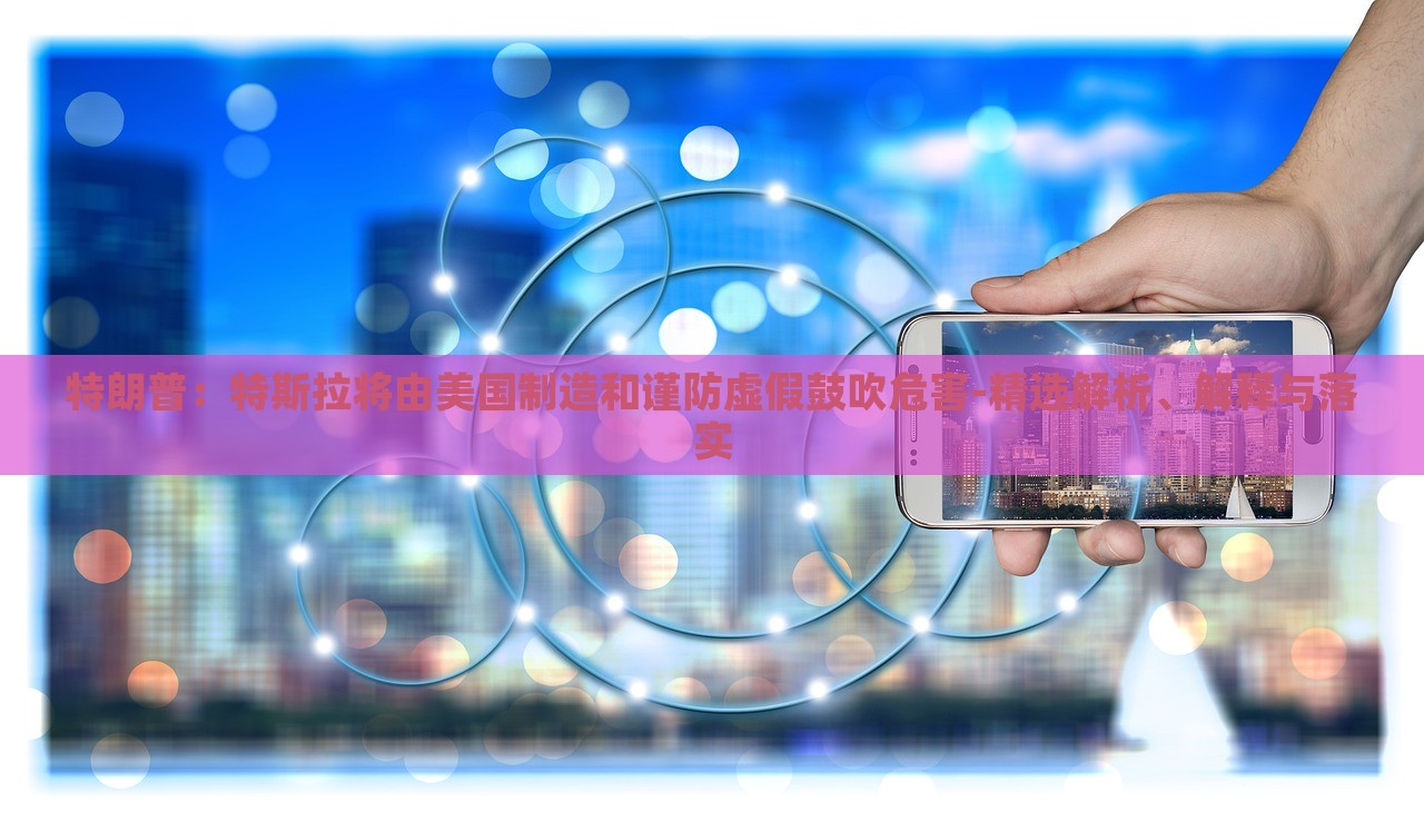 特朗普：特斯拉將由美國制造和謹防虛假鼓吹危害-精選解析、解釋與落實