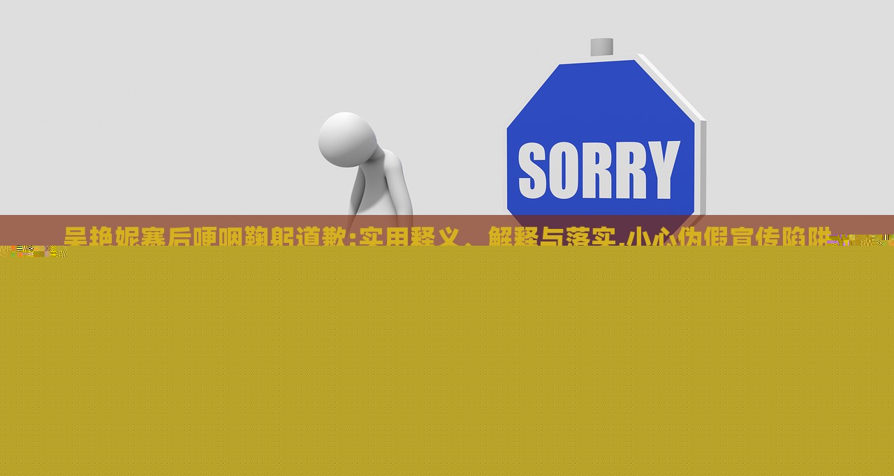 吳艷妮賽后哽咽鞠躬道歉:實(shí)用釋義、解釋與落實(shí),小心偽假宣傳陷阱
