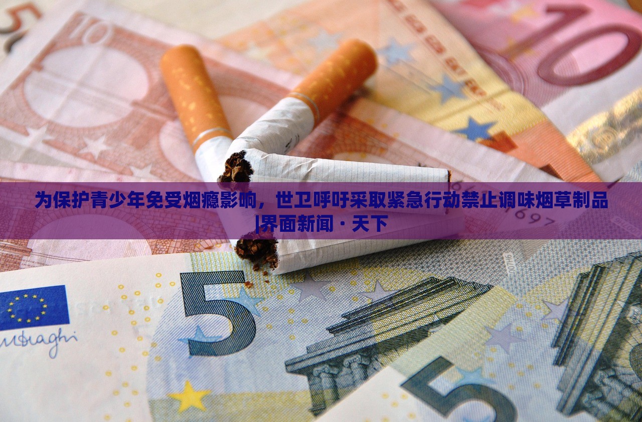 為保護(hù)青少年免受煙癮影響，世衛(wèi)呼吁采取緊急行動(dòng)禁止調(diào)味煙草制品|界面新聞 · 天下