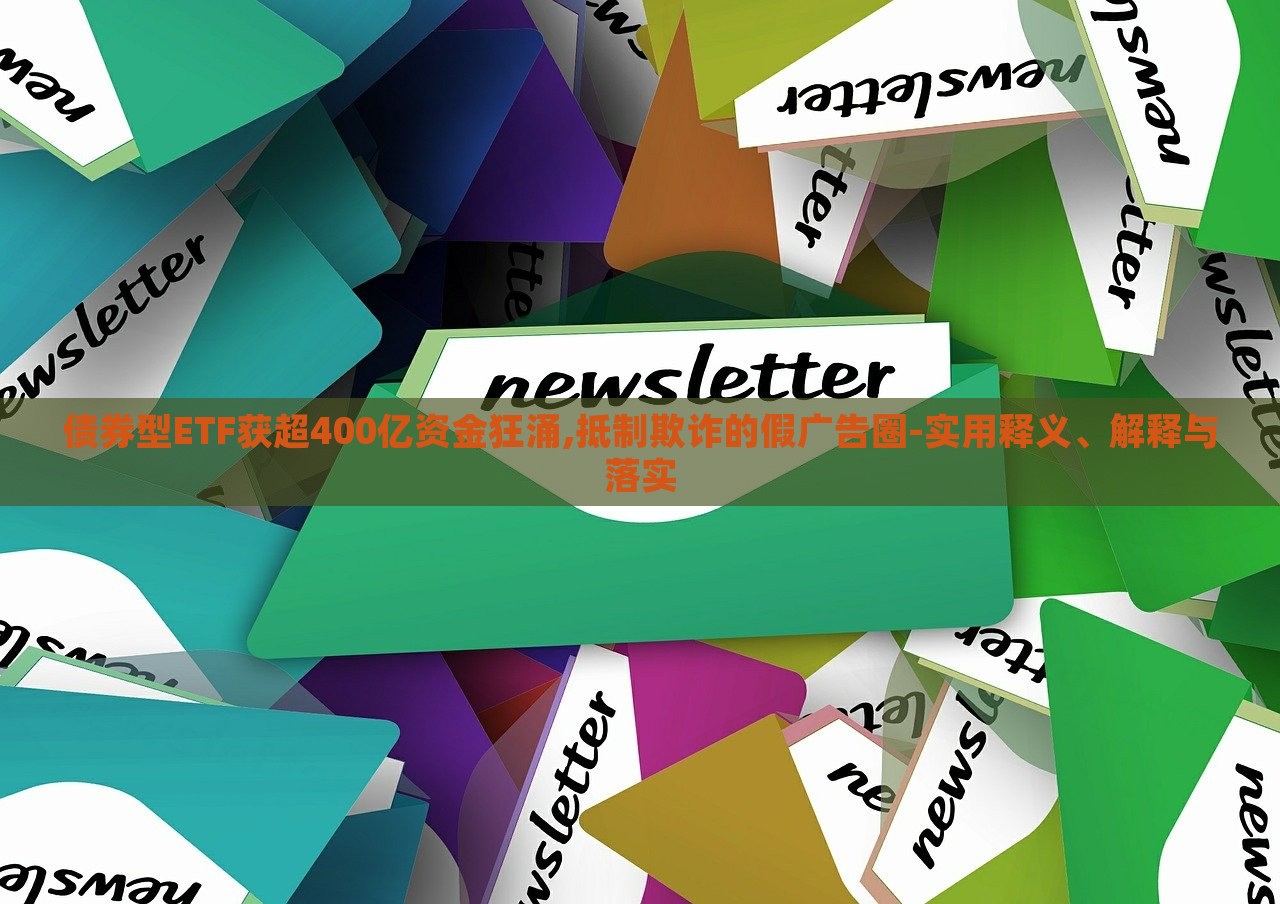 債券型ETF獲超400億資金狂涌,抵制欺詐的假廣告圈-實用釋義、解釋與落實