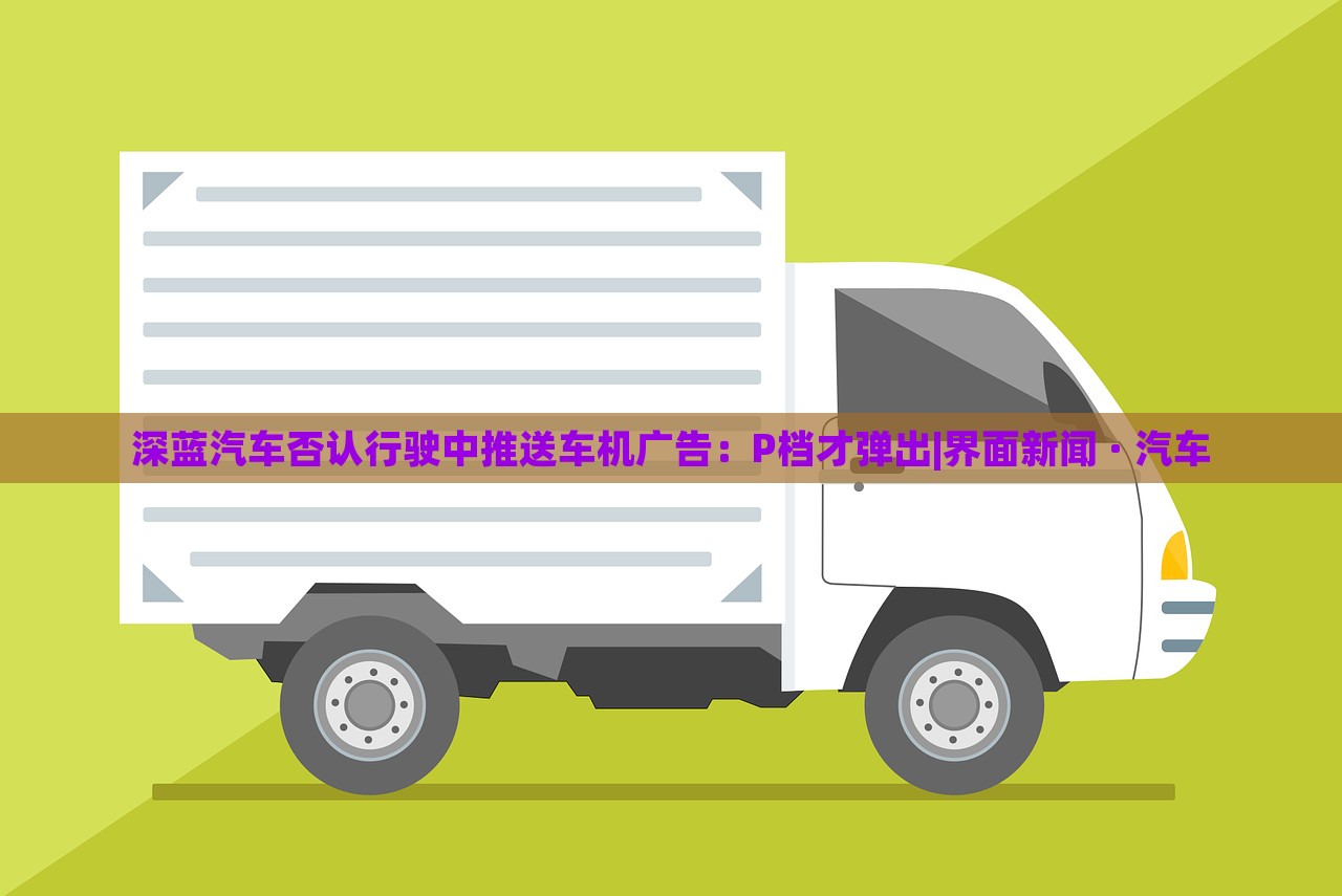 深藍(lán)汽車否認(rèn)行駛中推送車機(jī)廣告：P檔才彈出|界面新聞 · 汽車