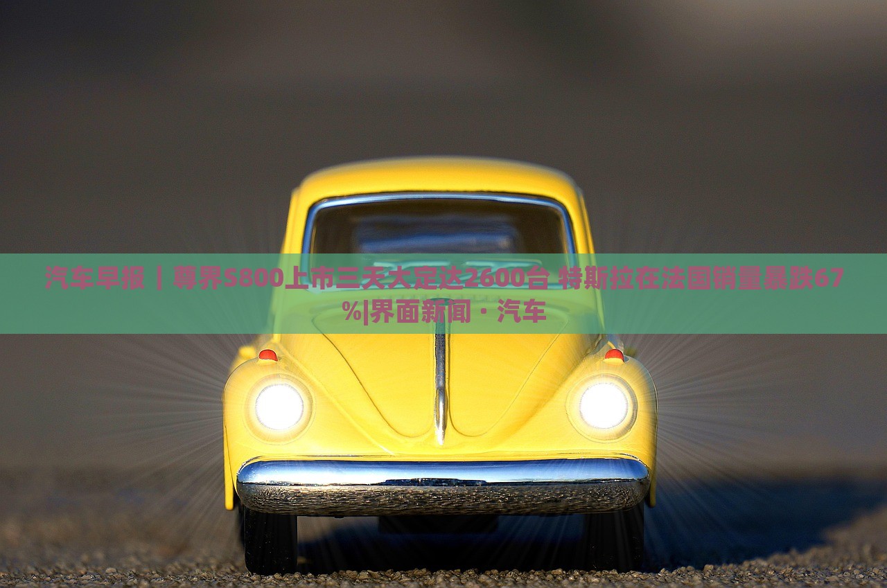 汽車早報(bào)｜尊界S800上市三天大定達(dá)2600臺(tái) 特斯拉在法國銷量暴跌67%|界面新聞 · 汽車