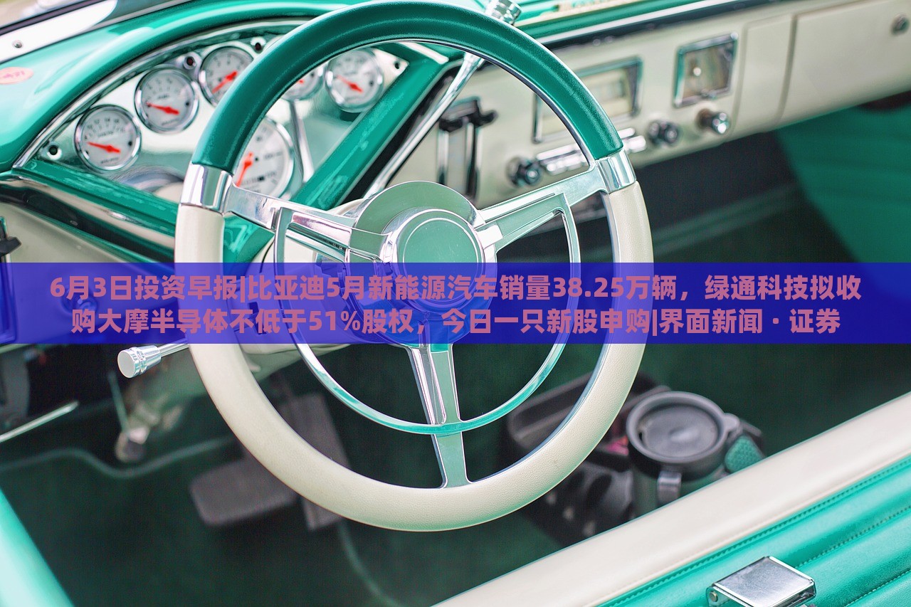 6月3日投資早報(bào)|比亞迪5月新能源汽車(chē)銷(xiāo)量38.25萬(wàn)輛，綠通科技擬收購(gòu)大摩半導(dǎo)體不低于51%股權(quán)，今日一只新股申購(gòu)|界面新聞 · 證券