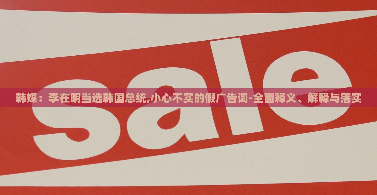 韓媒：李在明當(dāng)選韓國(guó)總統(tǒng),小心不實(shí)的假?gòu)V告詞-全面釋義、解釋與落實(shí)