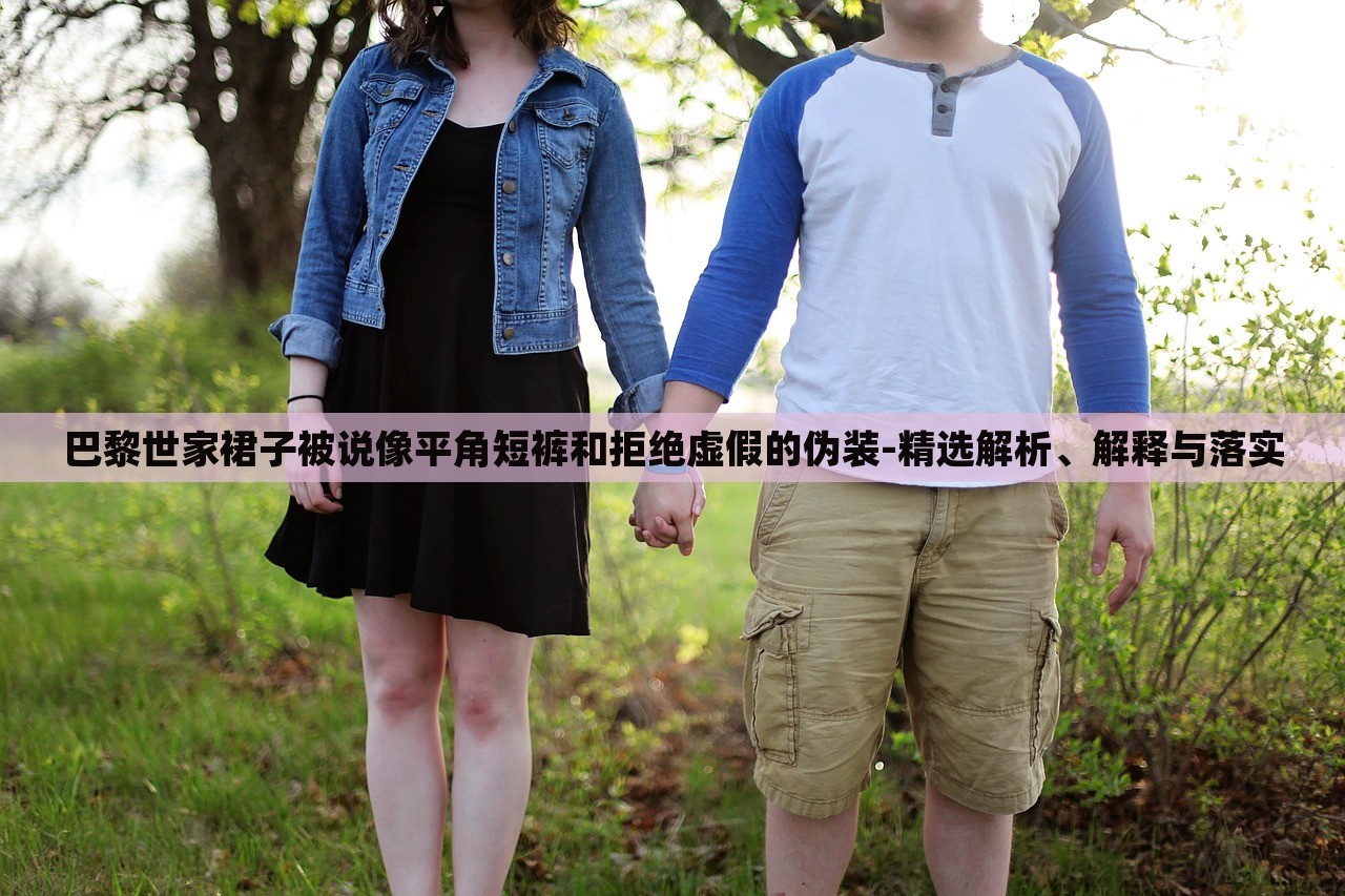 巴黎世家裙子被說(shuō)像平角短褲和拒絕虛假的偽裝-精選解析、解釋與落實(shí)