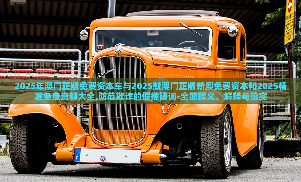 2025年澳門正版免費(fèi)資本車與2025新澳門正版新澳免費(fèi)資本和2025精準(zhǔn)免費(fèi)資料大全,防范欺詐的假推銷詞-全面釋義、解釋與落實(shí) 2025年澳門正版免費(fèi)資本車與2025新澳門正版新澳免費(fèi)資本和2025精準(zhǔn)免費(fèi)資料大全,防范欺詐的假推銷詞-全面釋義、解釋與落實(shí)
