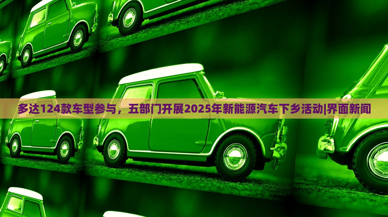 多達(dá)124款車型參與，五部門(mén)開(kāi)展2025年新能源汽車下鄉(xiāng)活動(dòng)|界面新聞