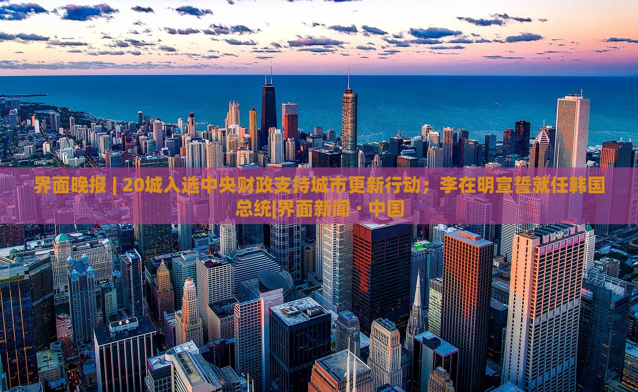 界面晚報(bào) | 20城入選中央財(cái)政支持城市更新行動(dòng)；李在明宣誓就任韓國(guó)總統(tǒng)|界面新聞 · 中國(guó)