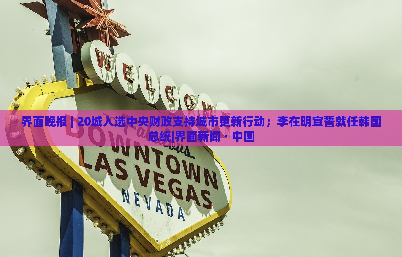 界面晚報(bào) | 20城入選中央財(cái)政支持城市更新行動(dòng)；李在明宣誓就任韓國(guó)總統(tǒng)|界面新聞 · 中國(guó)