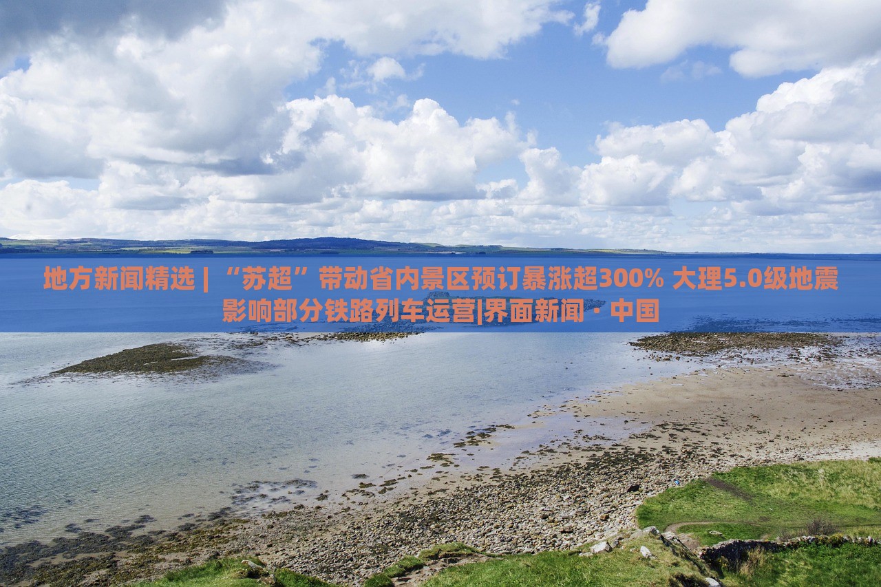 地方新聞精選 | “蘇超”帶動(dòng)省內(nèi)景區(qū)預(yù)訂暴漲超300% 大理5.0級(jí)地震影響部分鐵路列車(chē)運(yùn)營(yíng)|界面新聞 · 中國(guó)