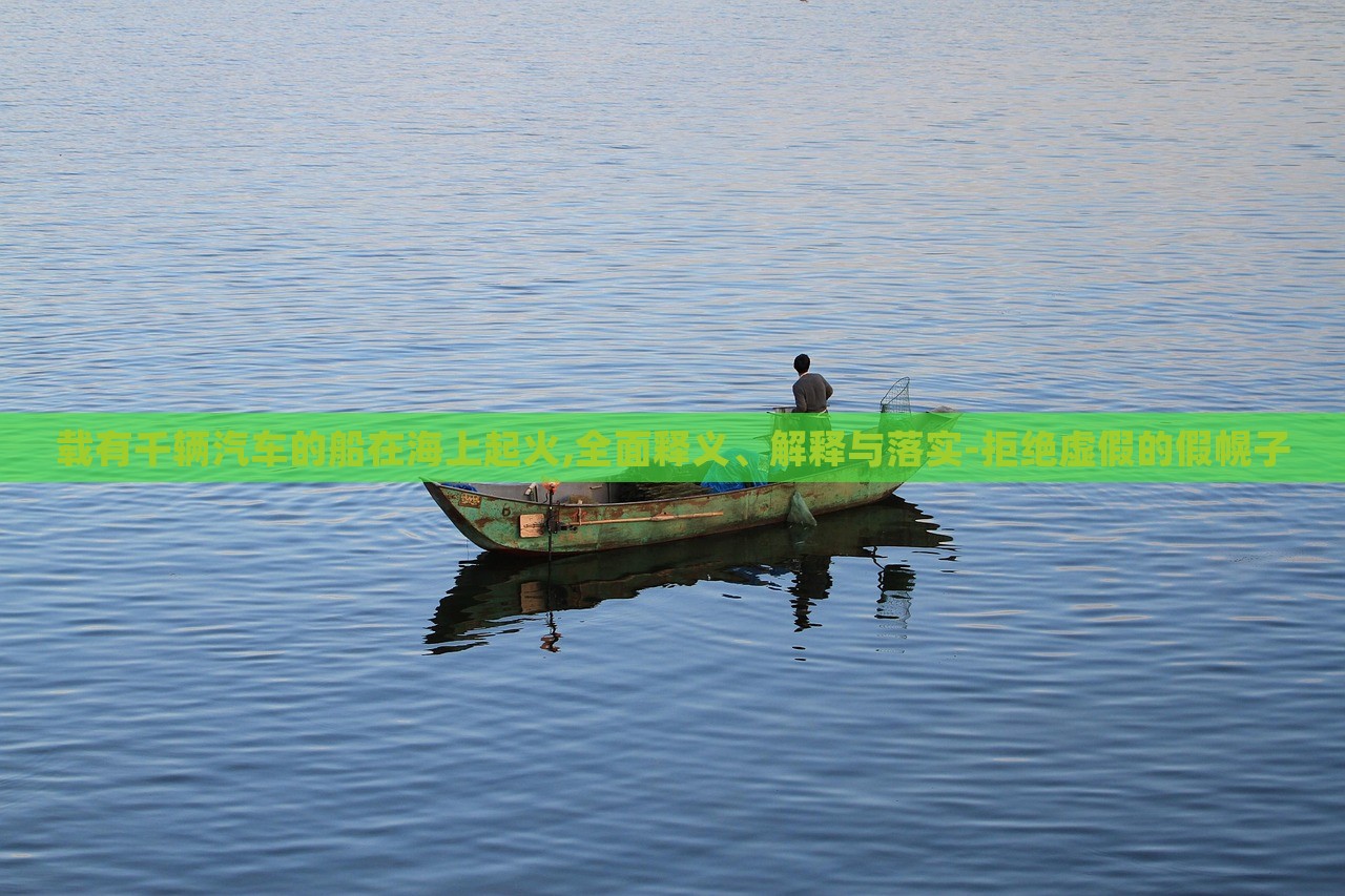 載有千輛汽車(chē)的船在海上起火,全面釋義、解釋與落實(shí)-拒絕虛假的假幌子