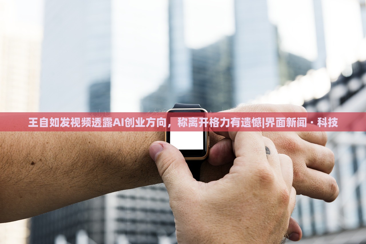 王自如發(fā)視頻透露AI創(chuàng)業(yè)方向，稱離開格力有遺憾|界面新聞 · 科技
