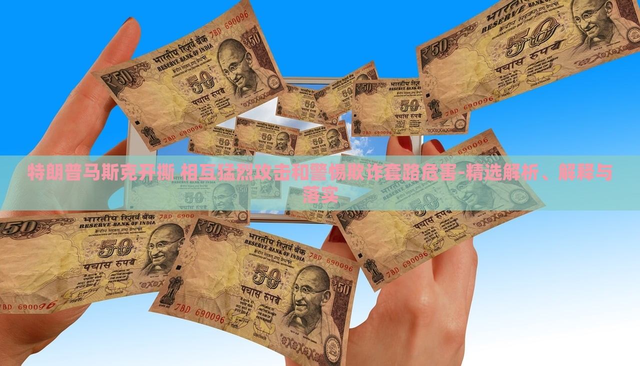 特朗普馬斯克開(kāi)撕 相互猛烈攻擊和警惕欺詐套路危害-精選解析、解釋與落實(shí)